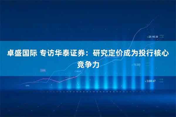 卓盛国际 专访华泰证券：研究定价成为投行核心竞争力