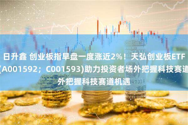 日升鑫 创业板指早盘一度涨近2%！天弘创业板ETF联接(A001592；C001593)助力投资者场外把握科技赛道机遇